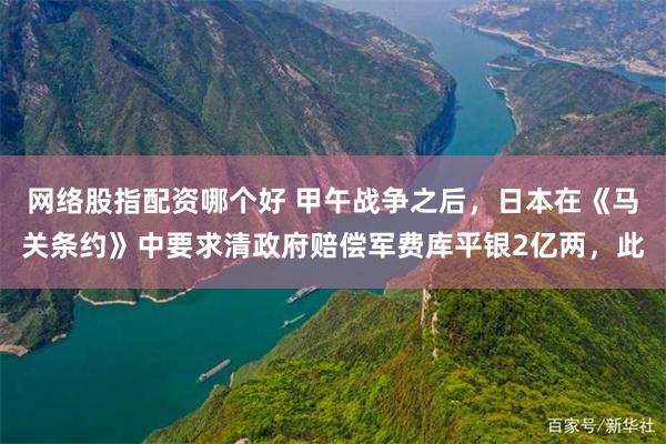 网络股指配资哪个好 甲午战争之后，日本在《马关条约》中要求清政府赔偿军费库平银2亿两，此