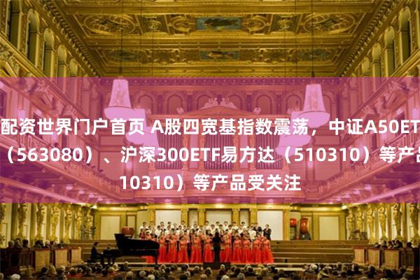 配资世界门户首页 A股四宽基指数震荡，中证A50ETF易方达（563080）、沪深300ETF易方达（510310）等产品受关注