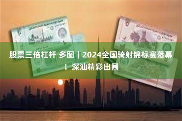 股票三倍杠杆 多图｜2024全国骑射锦标赛落幕！深汕精彩出圈