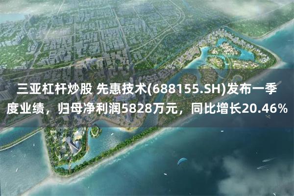 三亚杠杆炒股 先惠技术(688155.SH)发布一季度业绩，归母净利润5828万元，同比增长20.46%
