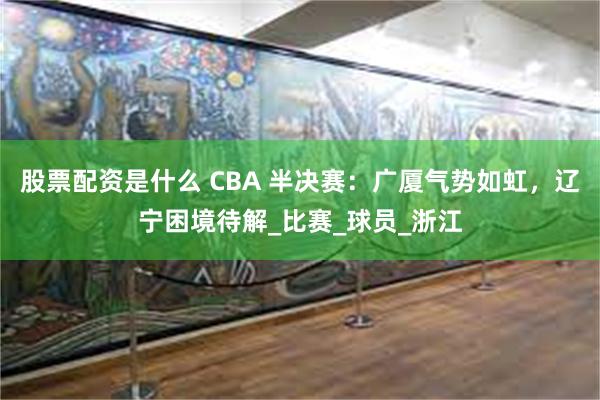 股票配资是什么 CBA 半决赛：广厦气势如虹，辽宁困境待解_比赛_球员_浙江