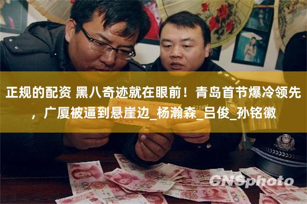 正规的配资 黑八奇迹就在眼前！青岛首节爆冷领先，广厦被逼到悬崖边_杨瀚森_吕俊_孙铭徽