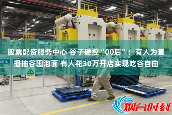 股票配资服务中心 谷子硬控“00后”：有人为直播抽谷囤泡面 有人花30万开店实现吃谷自由