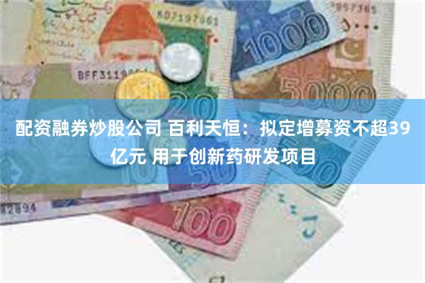 配资融券炒股公司 百利天恒：拟定增募资不超39亿元 用于创新药研发项目