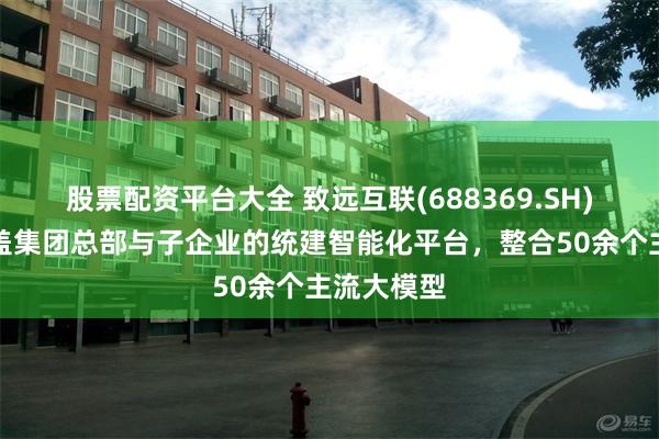 股票配资平台大全 致远互联(688369.SH)：构建覆盖集团总部与子企业的统建智能化平台，整合50余个主流大模型