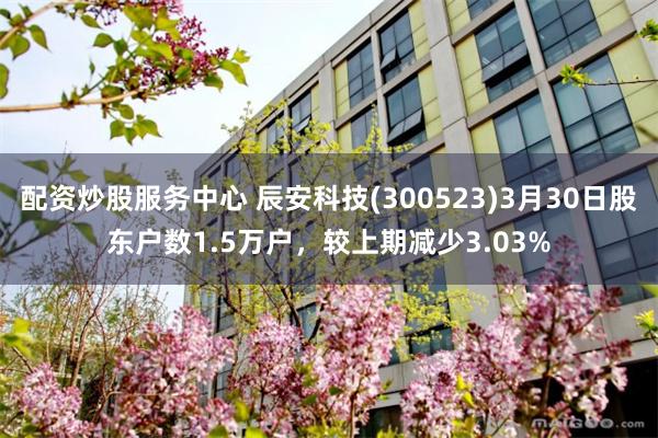 配资炒股服务中心 辰安科技(300523)3月30日股东户数1.5万户，较上期减少3.03%