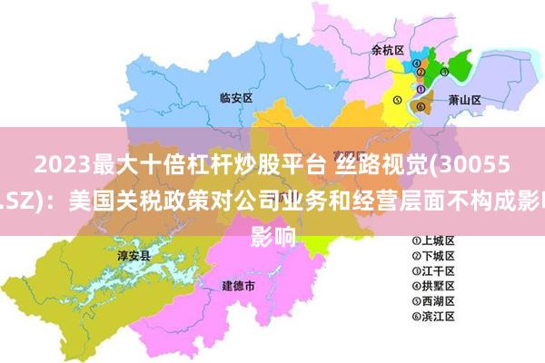 2023最大十倍杠杆炒股平台 丝路视觉(300556.SZ)：美国关税政策对公司业务和经营层面不构成影响
