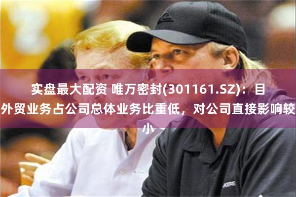 实盘最大配资 唯万密封(301161.SZ)：目前外贸业务占公司总体业务比重低，对公司直接影响较小