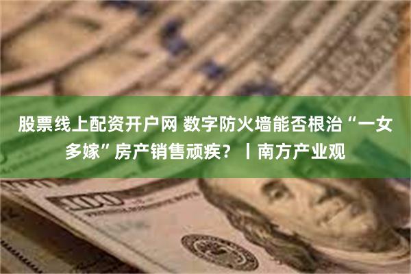股票线上配资开户网 数字防火墙能否根治“一女多嫁”房产销售顽疾？丨南方产业观