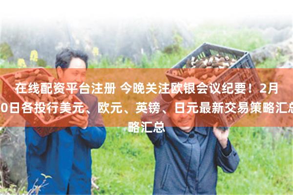 在线配资平台注册 今晚关注欧银会议纪要！2月20日各投行美元、欧元、英镑、日元最新交易策略汇总