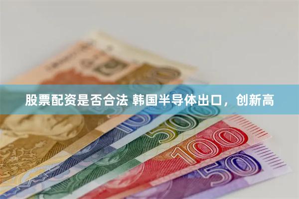 股票配资是否合法 韩国半导体出口，创新高