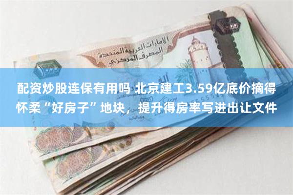 配资炒股连保有用吗 北京建工3.59亿底价摘得怀柔“好房子”地块，提升得房率写进出让文件