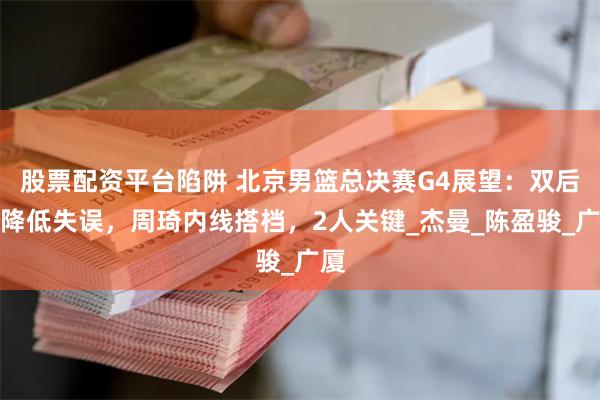 股票配资平台陷阱 北京男篮总决赛G4展望：双后场降低失误，周琦内线搭档，2人关键_杰曼_陈盈骏_广厦