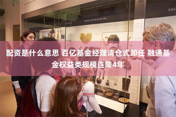 配资是什么意思 百亿基金经理清仓式卸任 融通基金权益类规模连降4年