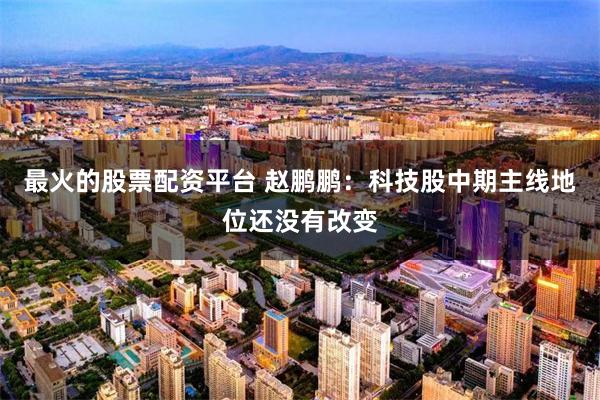 最火的股票配资平台 赵鹏鹏：科技股中期主线地位还没有改变