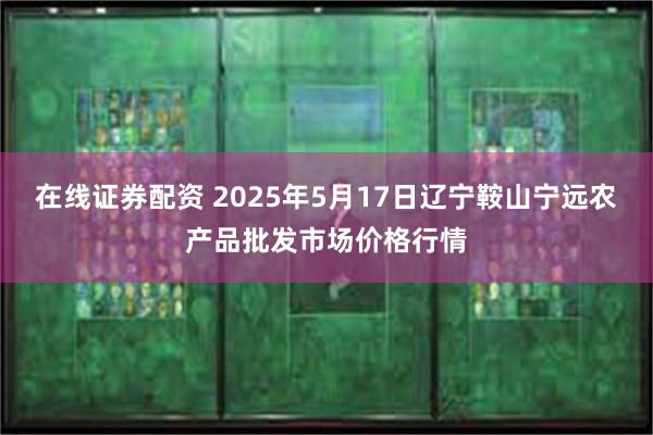 在线证券配资 2025年5月17日辽宁鞍山宁远农产品批发市场价格行情