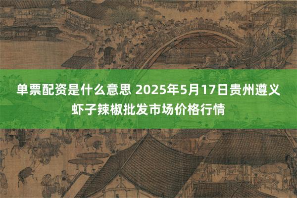 单票配资是什么意思 2025年5月17日贵州遵义虾子辣椒批发市场价格行情