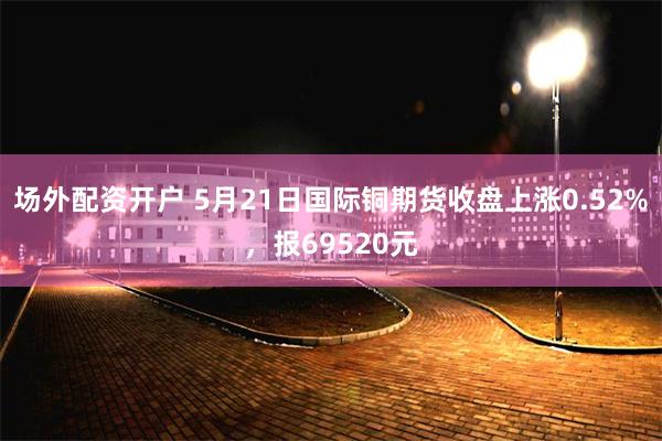 场外配资开户 5月21日国际铜期货收盘上涨0.52%，报69520元