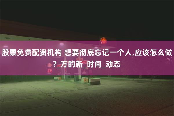 股票免费配资机构 想要彻底忘记一个人,应该怎么做?_方的新_时间_动态