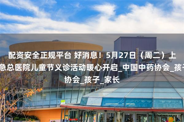 配资安全正规平台 好消息！5月27日（周二）上午，应急总医院儿童节义诊活动暖心开启_中国中药协会_孩子_家长