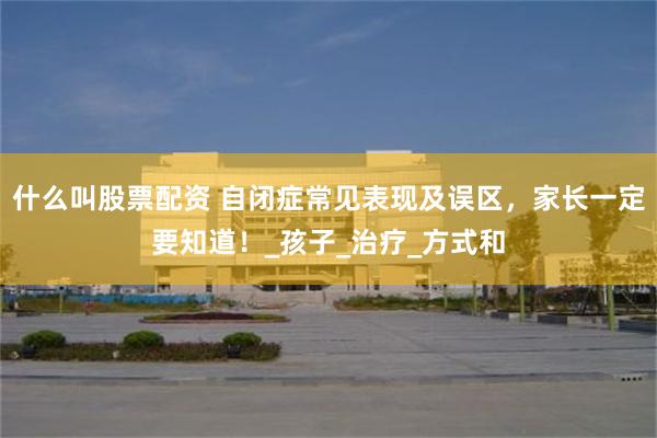 什么叫股票配资 自闭症常见表现及误区，家长一定要知道！_孩子_治疗_方式和