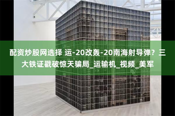 配资炒股网选择 运-20改轰-20南海射导弹？三大铁证戳破惊天骗局_运输机_视频_美军