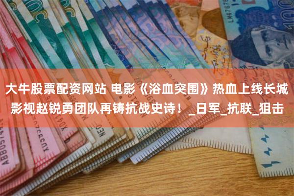 大牛股票配资网站 电影《浴血突围》热血上线长城影视赵锐勇团队再铸抗战史诗！_日军_抗联_狙击