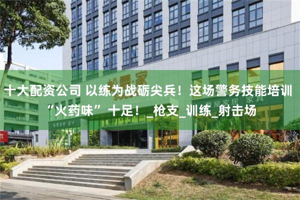十大配资公司 以练为战砺尖兵！这场警务技能培训 “火药味” 十足！_枪支_训练_射击场