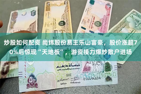 炒股如何配资 尚纬股份易主乐山富豪，股价涨超70%后惊现“天地板”，游资接力爆炒散户进场