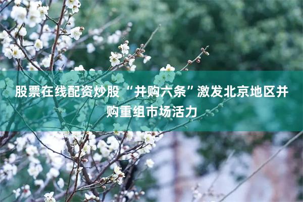 股票在线配资炒股 “并购六条”激发北京地区并购重组市场活力