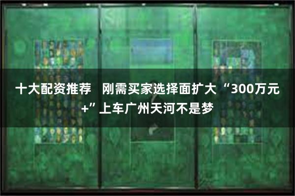 十大配资推荐   刚需买家选择面扩大 “300万元+”上车广州天河不是梦