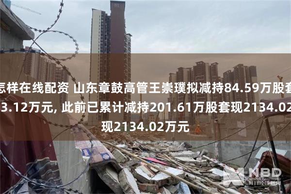 怎样在线配资 山东章鼓高管王崇璞拟减持84.59万股套现883.12万元, 此前已累计减持201.61万股套现2134.02万元