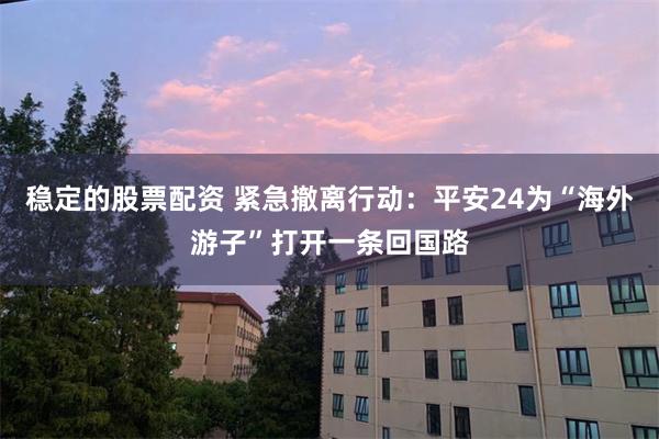 稳定的股票配资 紧急撤离行动：平安24为“海外游子”打开一条回国路