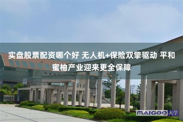 实盘股票配资哪个好 无人机+保险双擎驱动 平和蜜柚产业迎来更全保障