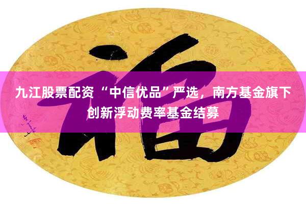 九江股票配资 “中信优品”严选，南方基金旗下创新浮动费率基金结募