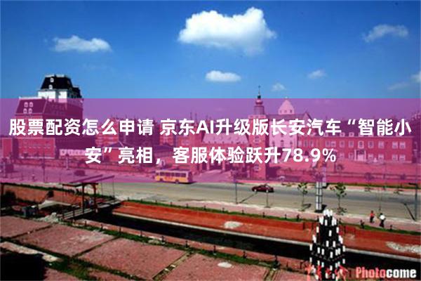 股票配资怎么申请 京东AI升级版长安汽车“智能小安”亮相，客服体验跃升78.9%