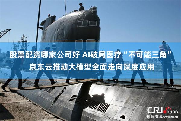 股票配资哪家公司好 AI破局医疗“不可能三角” 京东云推动大模型全面走向深度应用