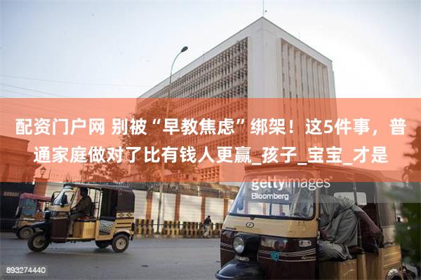 配资门户网 别被“早教焦虑”绑架！这5件事，普通家庭做对了比有钱人更赢_孩子_宝宝_才是