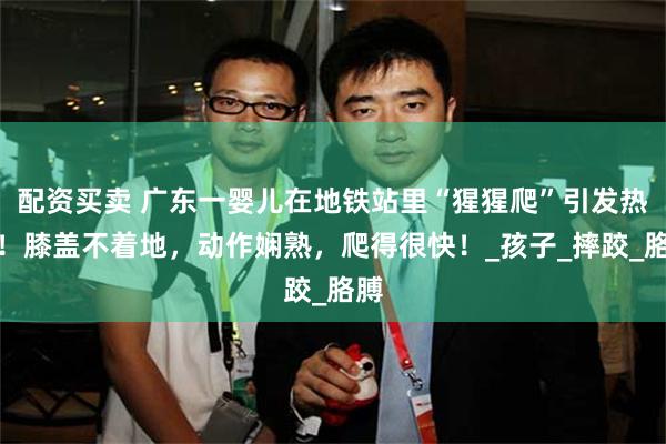 配资买卖 广东一婴儿在地铁站里“猩猩爬”引发热议！膝盖不着地，动作娴熟，爬得很快！_孩子_摔跤_胳膊