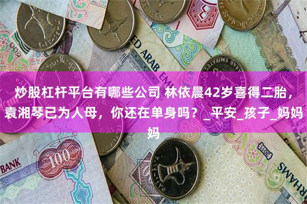 炒股杠杆平台有哪些公司 林依晨42岁喜得二胎，袁湘琴已为人母，你还在单身吗？_平安_孩子_妈妈