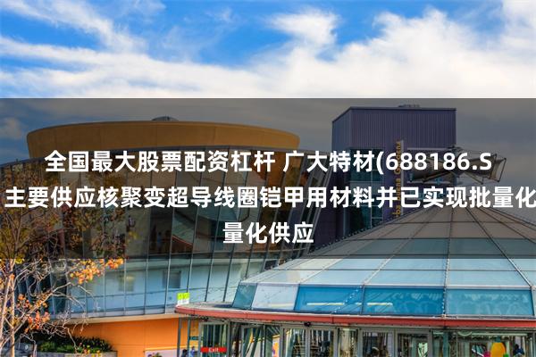 全国最大股票配资杠杆 广大特材(688186.SH)：主要供应核聚变超导线圈铠甲用材料并已实现批量化供应