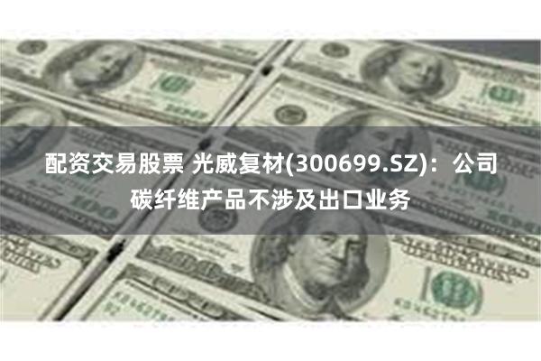 配资交易股票 光威复材(300699.SZ)：公司碳纤维产品不涉及出口业务