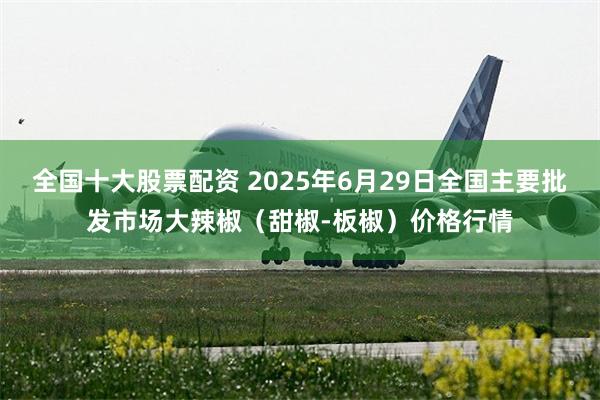 全国十大股票配资 2025年6月29日全国主要批发市场大辣椒（甜椒-板椒）价格行情