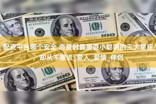 配资平台哪个安全 恋爱时最爱耍小聪明的三大星座，却从不撒谎_爱人_爱情_伴侣