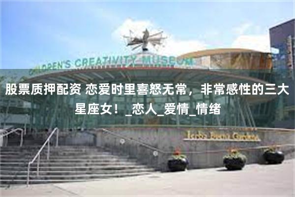 股票质押配资 恋爱时里喜怒无常，非常感性的三大星座女！_恋人_爱情_情绪