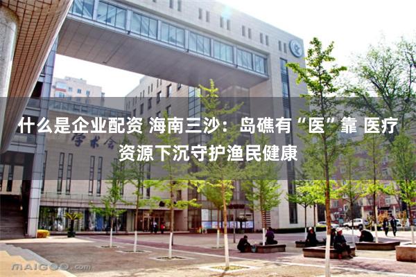什么是企业配资 海南三沙：岛礁有“医”靠 医疗资源下沉守护渔民健康