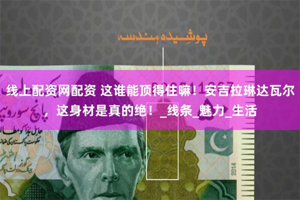线上配资网配资 这谁能顶得住嘛！安吉拉琳达瓦尔，这身材是真的绝！_线条_魅力_生活