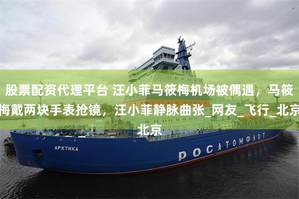 股票配资代理平台 汪小菲马筱梅机场被偶遇，马筱梅戴两块手表抢镜，汪小菲静脉曲张_网友_飞行_北京