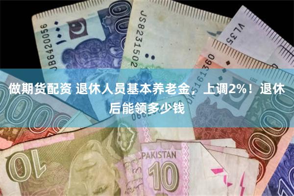 做期货配资 退休人员基本养老金，上调2%！退休后能领多少钱