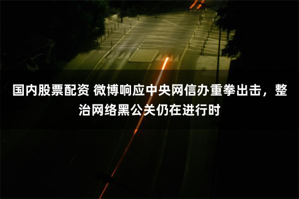 国内股票配资 微博响应中央网信办重拳出击，整治网络黑公关仍在进行时